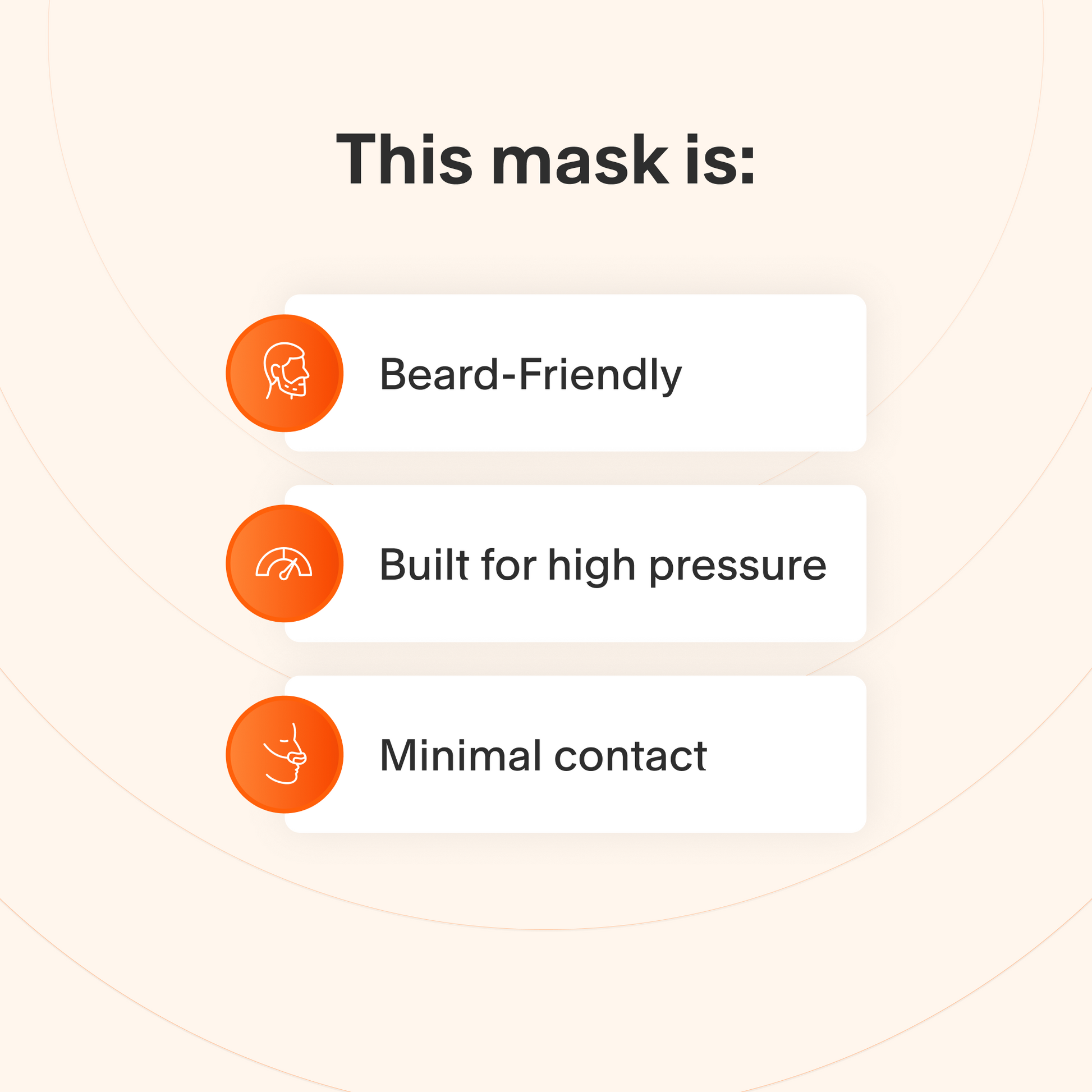 This mask provides a reliable seal for those with facial hair, stays sealed even at high therapy pressures, and makes minimal contact with the skin to minimize feelings of claustrophobia.