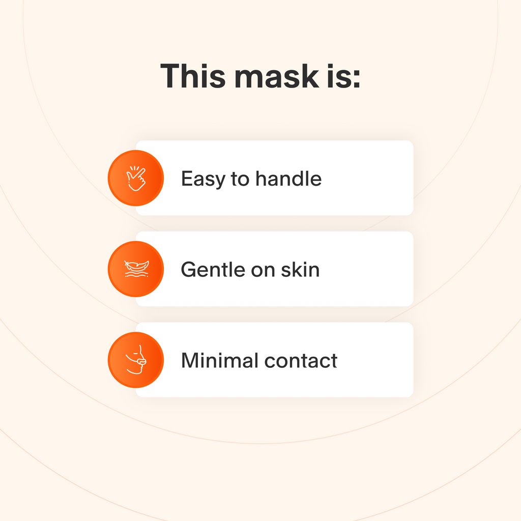 This mask is easy to take apart and make adjustments to, uses soft materials that are gentle for sensitive skin, and makes minimal contact with the skin to minimize feelings of claustrophobia.