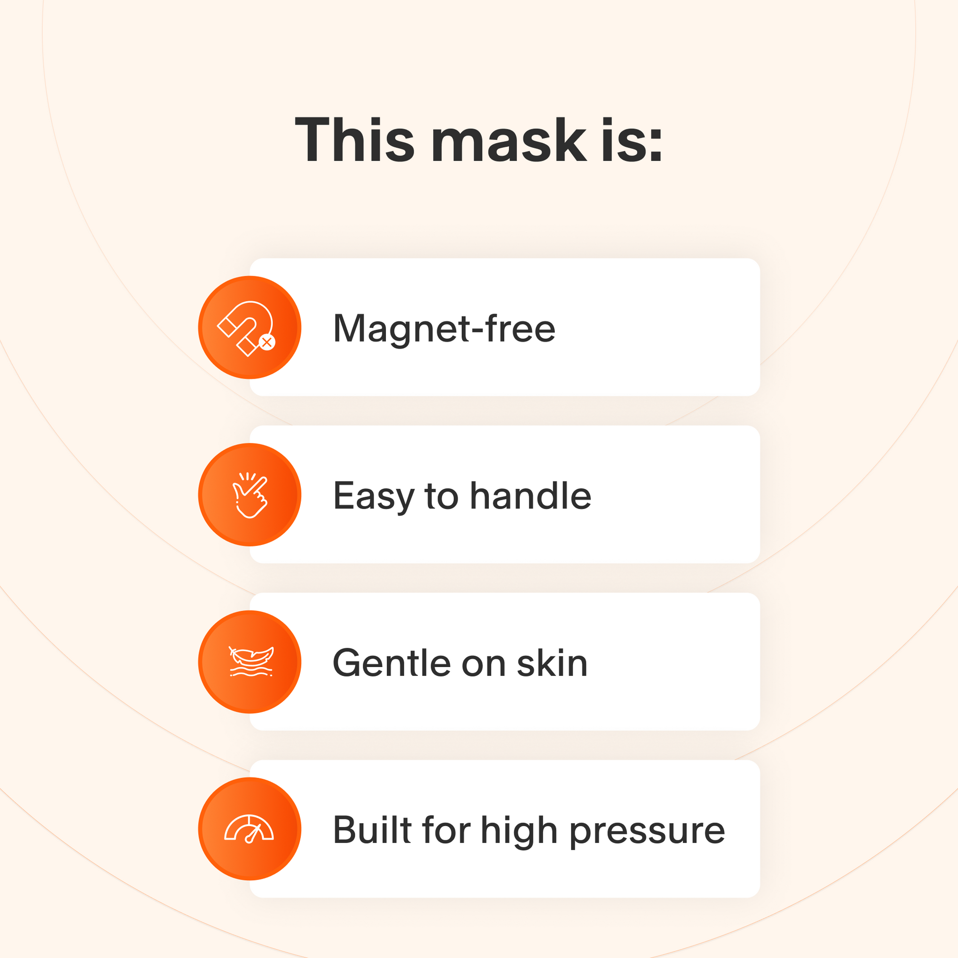 This mask does not use magnets, is easy to take apart and make adjustments to, uses materials that are gentle on sensitive skin, and maintains a secure seal even at high therapy pressures.
