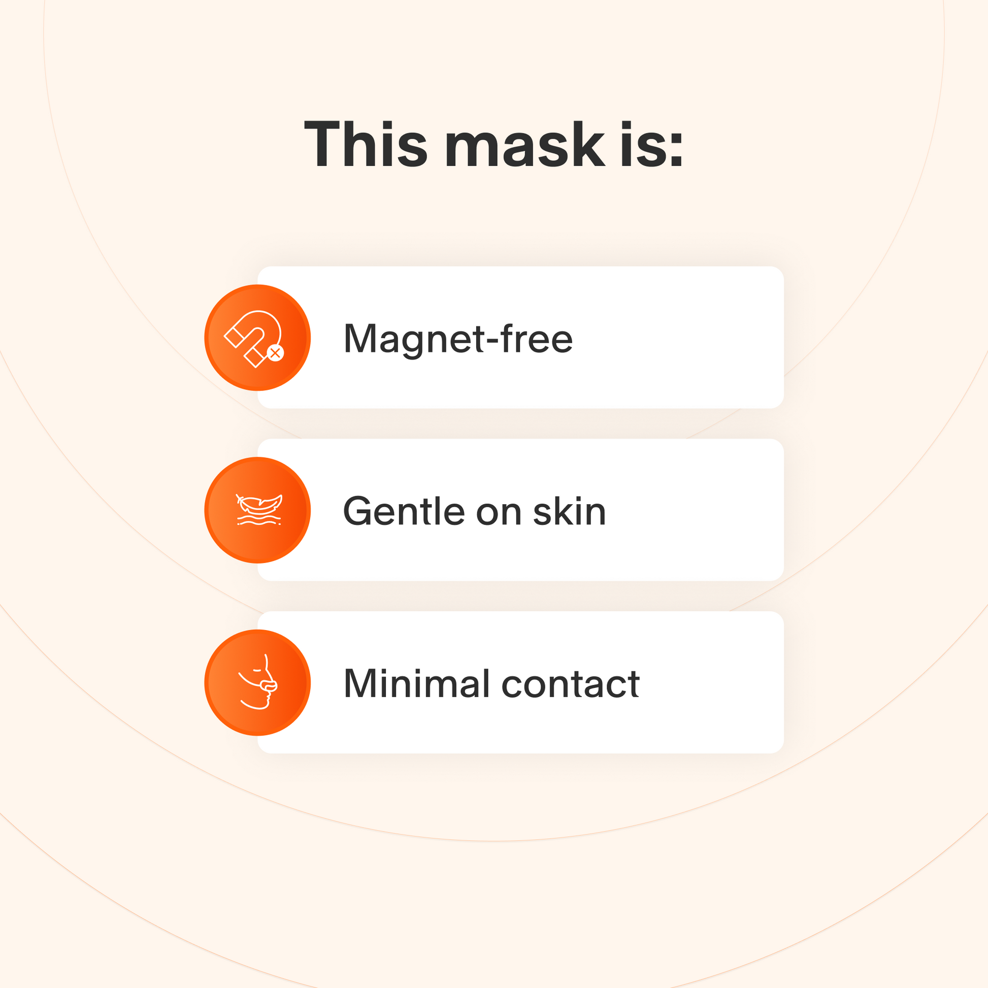 This mask does not use magnets, uses materials that are gentle for sensitive skin, and makes minimal contact with the skin to minimize feelings of claustrophobia.