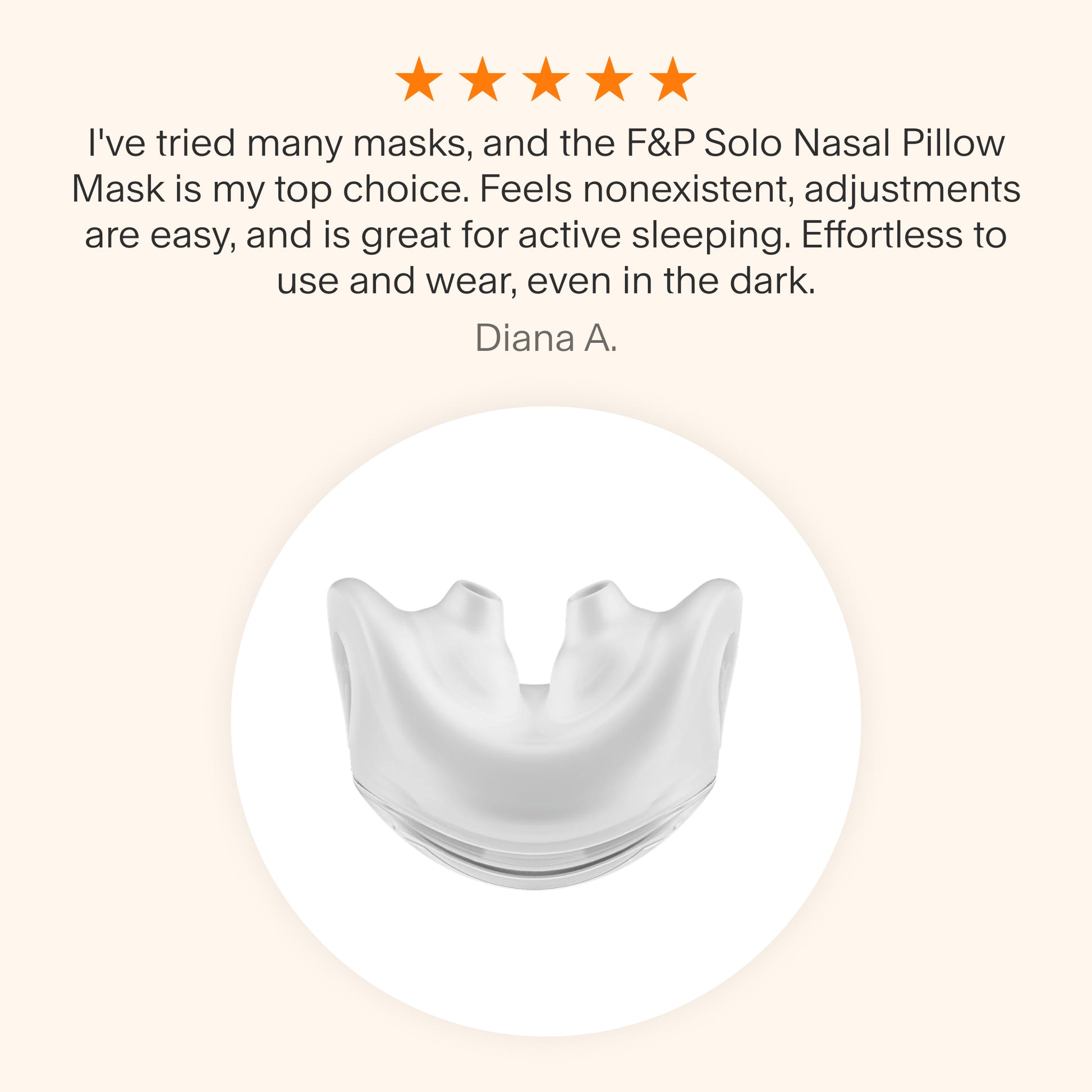 "
Testimonial praising the F&P Solo Nasal Pillow Mask as a top choice for its lightweight feel, easy adjustments, suitability for active sleepers, and effortless use even in the dark."
