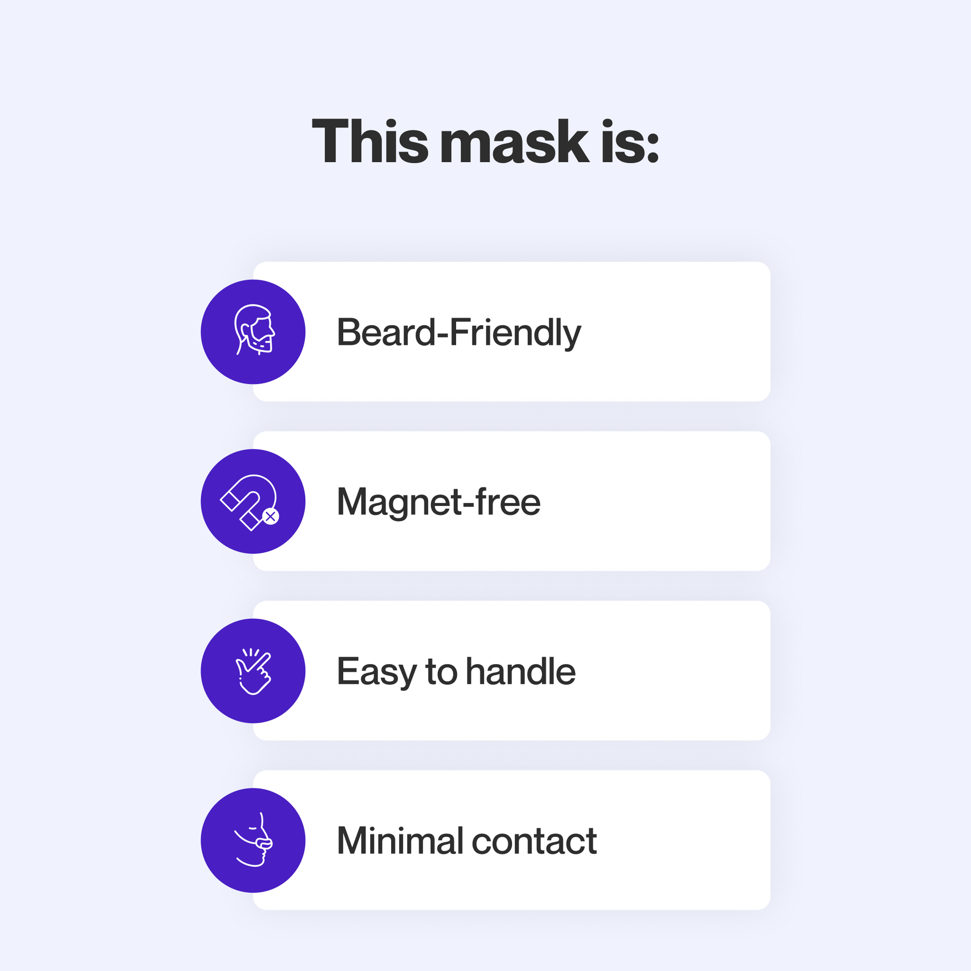 This mask provides a reliable seal for people with facial hair, does not use magnets, is easy to take apart and adjust, and makes minimal skin contact to minimize feelings of claustrophobia.